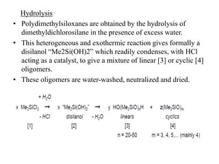 Hydrolysis
• Polydimethylsiloxanes are obtained by the hydrolysis of
dimethyldichlorosilane in the presence of excess water.
• This heterogeneous and exothermic reaction gives formally a
disilanol “Me2Si(OH)2” which readily condenses, with HCl
acting as a catalyst, to give a mixture of linear [3] or cyclic [4]
oligomers.
• These oligomers are water-washed, neutralized and dried.
 
