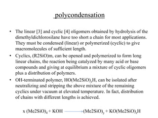 polycondensation
• The linear [3] and cyclic [4] oligomers obtained by hydrolysis of the
dimethyldichlorosilane have too short a chain for most applications.
They must be condensed (linear) or polymerized (cyclic) to give
macromolecules of sufficient length.
• Cyclics, (R2SiO)m, can be opened and polymerized to form long
linear chains, the reaction being catalyzed by many acid or base
compounds and giving at equilibrium a mixture of cyclic oligomers
plus a distribution of polymers.
• OH-terminated polymer, HO(Me2SiO)zH, can be isolated after
neutralizing and stripping the above mixture of the remaining
cyclics under vacuum at elevated temperature. In fact, distribution
of chains with different lengths is achieved.
x (Me2SiO)4 + KOH (Me2SiO)y + KO(Me2SiO)zH
 