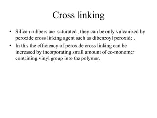Cross linking
• Silicon rubbers are saturated , they can be only vulcanized by
peroxide cross linking agent such as dibenzoyl peroxide .
• In this the efficiency of peroxide cross linking can be
increased by incorporating small amount of co-monomer
containing vinyl group into the polymer.
 