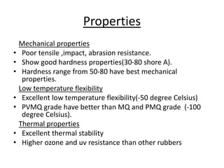 Properties
Mechanical properties
• Poor tensile ,impact, abrasion resistance.
• Show good hardness properties(30-80 shore A).
• Hardness range from 50-80 have best mechanical
properties.
Low temperature flexibility
• Excellent low temperature flexibility(-50 degree Celsius)
• PVMQ grade have better than MQ and PMQ grade (-100
degree Celsius).
Thermal properties
• Excellent thermal stability
• Higher ozone and uv resistance than other rubbers
 