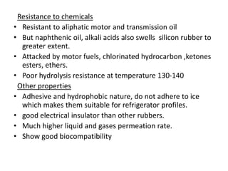 Resistance to chemicals
• Resistant to aliphatic motor and transmission oil
• But naphthenic oil, alkali acids also swells silicon rubber to
greater extent.
• Attacked by motor fuels, chlorinated hydrocarbon ,ketones
esters, ethers.
• Poor hydrolysis resistance at temperature 130-140
Other properties
• Adhesive and hydrophobic nature, do not adhere to ice
which makes them suitable for refrigerator profiles.
• good electrical insulator than other rubbers.
• Much higher liquid and gases permeation rate.
• Show good biocompatibility
 