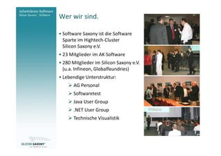 Wer wir sind.
Arbeitskreis
Software                 • Software Saxony ist die Software
                           Sparte im Hightech-Cluster
                           Silicon Saxony e.V.
                         • 23 Mitglieder im AK Software
                         • 280 Mitglieder im Silicon Saxony e.V.
                           (u.a. Infineon, Globalfoundries)
                         • Lebendige Unterstruktur:
                                AG Personal
                                Softwaretest
                                Java User Group
                                .NET User Group
                                Technische Visualistik



www.software-saxony.de
 