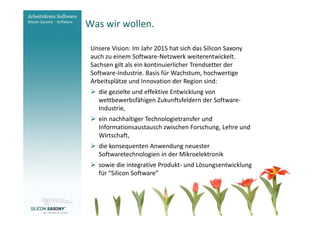 Was wir wollen.
Arbeitskreis
Software                  Unsere Vision: Im Jahr 2015 hat sich das Silicon Saxony
                          auch zu einem Software-Netzwerk weiterentwickelt.
                          Sachsen gilt als ein kontinuierlicher Trendsetter der
                          Software-Industrie. Basis für Wachstum, hochwertige
                          Arbeitsplätze und Innovation der Region sind:
                            die gezielte und effektive Entwicklung von
                            wettbewerbsfähigen Zukunftsfeldern der Software-
                            Industrie,
                            ein nachhaltiger Technologietransfer und
                            Informationsaustausch zwischen Forschung, Lehre und
                            Wirtschaft,
                            die konsequenten Anwendung neuester
                            Softwaretechnologien in der Mikroelektronik
                            sowie die integrative Produkt- und Lösungsentwicklung
                            für “Silicon Software”



www.software-saxony.de
 