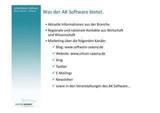 Was der AK Software bietet.
Arbeitskreis
Software                  • Aktuelle Informationen aus der Branche
                          • Regionale und nationale Kontakte aus Wirtschaft
                            und Wissenschaft
                          • Marketing über die folgenden Kanäle:
                                Blog: www.software-saxony.de
                                Website: www.silicon-saxony.de
                                Xing
                                Twitter
                                E-Mailings
                                Newsletter
                                sowie in den Veranstaltungen des AK Software…



www.software-saxony.de
 