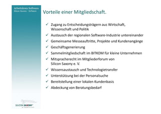 Vorteile einer Mitgliedschaft.
Arbeitskreis
Software                    Zugang zu Entscheidungsträgern aus Wirtschaft,
                            Wissenschaft und Politik
                            Austausch der regionalen Software-Industrie untereinander
                            Gemeinsame Messeauftritte, Projekte und Kundenangänge
                            Geschäftsgenerierung
                            Sammelmitgliedschaft im BITKOM für kleine Unternehmen
                            Mitspracherecht im Mitgliederforum von
                            Silicon Saxony e. V.
                            Wissensaustausch und Technologietransfer
                            Unterstützung bei der Personalsuche
                            Bereitstellung einer lokalen Kundenbasis
                            Abdeckung von Beratungsbedarf


www.software-saxony.de
 