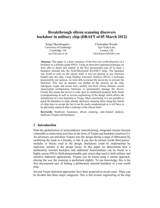 Breakthrough silicon scanning discovers
   backdoor in military chip (DRAFT of 05 March 2012)
          Sergei Skorobogatov                             Christopher Woods
          University of Cambridge                             Quo Vadis Labs
              Cambridge, UK                                    London, UK
            sps32@cam.ac.uk                              chris@quovadislabs.com


      Abstract. This paper is a short summary of the first real world detection of a
      backdoor in a military grade FPGA. Using an innovative patented technique we
      were able to detect and analyse in the first documented case of its kind, a
      backdoor inserted into the Actel/Microsemi ProASIC3 chips. The backdoor
      was found to exist on the silicon itself, it was not present in any firmware
      loaded onto the chip. Using Pipeline Emission Analysis (PEA), a technique
      pioneered by our sponsor, we were able to extract the secret key to activate the
      backdoor. This way an attacker can disable all the security on the chip,
      reprogram crypto and access keys, modify low-level silicon features, access
      unencrypted configuration bitstream or permanently damage the device.
      Clearly this means the device is wide open to intellectual property theft, fraud,
      re-programming as well as reverse engineering of the design which allows the
      introduction of a new backdoor or Trojan. Most concerning, it is not possible to
      patch the backdoor in chips already deployed, meaning those using this family
      of chips have to accept the fact it can be easily compromised or it will have to
      be physically replaced after a redesign of the silicon itself.
      Keywords: Hardware Assurance; silicon scanning; side-channel analysis;
      hardware Trojans and backdoors


1 Introduction
With the globalisation of semiconductor manufacturing, integrated circuits become
vulnerable to malevolent activities in the form of Trojan and backdoor insertion [1].
An adversary can introduce Trojans into the design during a stage of fabrication by
modifying the mask at a foundry or fab. It can also be present inside third parties’
modules or blocks used in the design. Backdoors could be implemented by
malicious insiders at the design house. In this paper we demonstrate how a
deliberately inserted backdoor and additional functionalities can be found in a
highly secure FPGA (field-programmable gate array) chip used in both military and
sensitive industrial applications. Trojans can be found using a similar approach,
altering the way the scanning is performed slightly. To our knowledge, this is the
first documented case of finding a deliberately inserted backdoor in a real world
chip.
Several Trojan detection approaches have been proposed in recent years. These can
be divided into three major categories. One is full reverse engineering of the chip
 