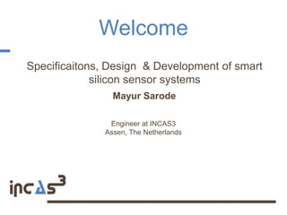 Welcome
Specificaitons, Design & Development of smart
             silicon sensor systems
                Mayur Sarode

               Engineer at INCAS3
              Assen, The Netherlands
 