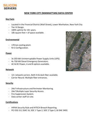 NEW YORK CITY (MANHATTAN) DATA CENTER
Key Facts
- Located in the Financial District (Wall Street), Lower Manhattan, New York City
- Tier III Design.
- 100% uptime for 10+ years.
- 10k square feet + of space available.
Environmental
- 170 ton cooling plant.
- N+1 Configuration.
Power
- 3x 203 kW Uninterruptable Power Supply Units (UPS).
- 4x 750 kW Diesel Emergency Generators.
- AC & DC Power, A and B options available.
Network
- 12+ network carriers. Both lit & dark fiber available.
- Carrier Neural. Multiple fiber entrances.
Security
- 24x7 Infrastructure and Perimeter Monitoring.
- 24x7 Multiple Layer Security Access.
- Fire Suppression System.
- Data center staff on-site.
Certifications
- HIPAA Security Rule and HITECH Breach Reporting.
- PCI DSS 3.0, SSAE 16, SOC 1 Type 2, SOC 2 Type 2, & ISAE 3402.
 