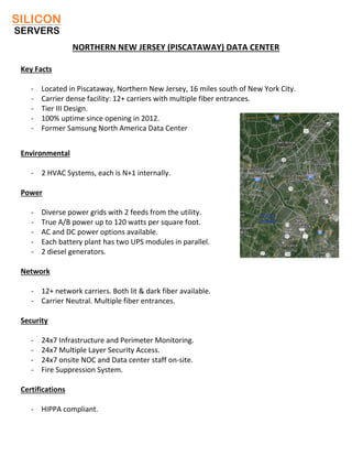 NORTHERN NEW JERSEY (PISCATAWAY) DATA CENTER
Key Facts
- Located in Piscataway, Northern New Jersey, 16 miles south of New York City.
- Carrier dense facility: 12+ carriers with multiple fiber entrances.
- Tier III Design.
- 100% uptime since opening in 2012.
- Former Samsung North America Data Center
Environmental
- 2 HVAC Systems, each is N+1 internally.
Power
- Diverse power grids with 2 feeds from the utility.
- True A/B power up to 120 watts per square foot.
- AC and DC power options available.
- Each battery plant has two UPS modules in parallel.
- 2 diesel generators.
Network
- 12+ network carriers. Both lit & dark fiber available.
- Carrier Neutral. Multiple fiber entrances.
Security
- 24x7 Infrastructure and Perimeter Monitoring.
- 24x7 Multiple Layer Security Access.
- 24x7 onsite NOC and Data center staff on-site.
- Fire Suppression System.
Certifications
- HIPPA compliant.
 