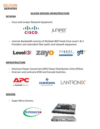 SILICON SERVERS INFRASTRUCTURE
NETWORK
- Cisco and Juniper Network Equipment.
- Internet Bandwidth consists of Multiple BGP Feeds from Level 1 & 2
Providers and redundant fiber paths and network equipment.
INFRASTRUCTURE
- American Power Conversion (APC) Power Distribution Units (PDUs).
- Emerson and Lantronix KVM and Console Switches.
SERVERS
- Super Micro Servers.
 