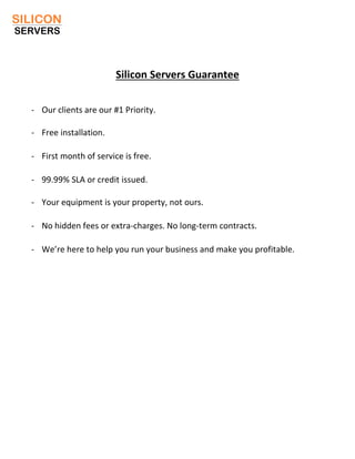 Silicon Servers Guarantee
- Our clients are our #1 Priority.
- Free installation.
- First month of service is free.
- 99.99% SLA or credit issued.
- Your equipment is your property, not ours.
- No hidden fees or extra-charges. No long-term contracts.
- We’re here to help you run your business and make you profitable.
 