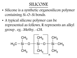SILICONE
• Silicone is a synthetic organosilicon polymer
containing Si-O-Si bonds.
• A typical silicone polymer can be
represented as follows, R represents an alkyl
group , eg : Methy, -CH3
 