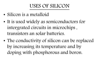 USES OF SILICON
• Silicon is a metalloid
• It is used widely as semiconductors for
intergrated circuits in microchips ,
transistors an solar batteries.
• The conductivity of silicon can be replaced
by increasing its temperature and by
doping with phosphorous and boron.
 