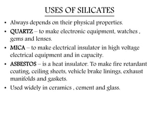 USES OF SILICATES
• Always depends on their physical properties.
• QUARTZ – to make electronic equipment, watches ,
gems and lenses.
• MICA – to make electrical insulator in high voltage
electrical equipment and in capacity.
• ASBESTOS – is a heat insulator. To make fire retardant
coating, ceiling sheets, vehicle brake linings, exhaust
manifolds and gaskets.
• Used widely in ceramics , cement and glass.
 