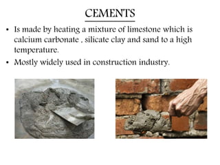 CEMENTS
• Is made by heating a mixture of limestone which is
calcium carbonate , silicate clay and sand to a high
temperature.
• Mostly widely used in construction industry.
 