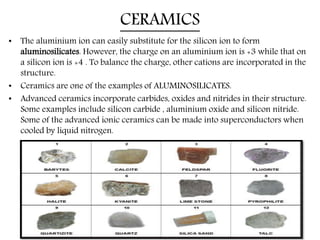 CERAMICS
• The aluminium ion can easily substitute for the silicon ion to form
aluminosilicates. However, the charge on an aluminium ion is +3 while that on
a silicon ion is +4 . To balance the charge, other cations are incorporated in the
structure.
• Ceramics are one of the examples of ALUMINOSILICATES.
• Advanced ceramics incorporate carbides, oxides and nitrides in their structure.
Some examples include silicon carbide , aluminium oxide and silicon nitride.
Some of the advanced ionic ceramics can be made into superconductors when
cooled by liquid nitrogen.
 