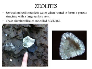 ZEOLITES
• Some aluminosilicates lose water when heated to forms a porous
structure with a large surface area.
• These aluminosilicates are called ZEOLITES.
 