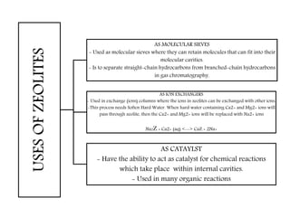 USESOFZEOLITES AS MOLECULAR SIEVES
- Used as molecular sieves where they can retain molecules that can fit into their
molecular cavities.
- Is to separate straight-chain hydrocarbons from branched-chain hydrocarbons
in gas chromatography.
AS ION EXCHANGERS
- Used in exchange (ions) columns where the ions in zeolites can be exchanged with other ions.
-This process needs Soften Hard Water. When hard water containing Ca2+ and Mg2+ ions will
pass through zeolite, then the Ca2+ and Mg2+ ions will be replaced with Na2+ ions
Na2Z + Ca2+ (aq) <--> CaZ + 2Na+
AS CATAYLST
- Have the ability to act as catalyst for chemical reactions
which take place within internal cavities.
- Used in many organic reactions
 