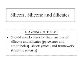 Silicon , Silicone and Silicates.
LEARNING OUTCOME
• Should able to describe the structure of
silicone and silicates (pyroxenes and
amphiboles) , sheets (mica) and framework
structure (quartz)
 