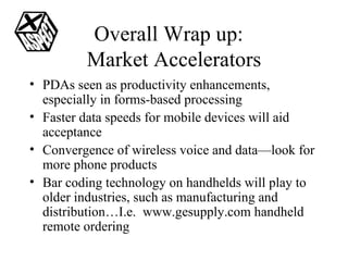 Overall Wrap up:  Market Accelerators PDAs seen as productivity enhancements, especially in forms-based processing Faster data speeds for mobile devices will aid acceptance Convergence of wireless voice and data—look for more phone products Bar coding technology on handhelds will play to older industries, such as manufacturing and distribution…I.e.  www.gesupply.com handheld remote ordering 