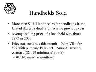 Handhelds Sold More than $1 billion in sales for handhelds in the United States, a doubling from the previous year Average selling price of a handheld was about $293 in 2000 Price cuts continue this month—Palm VIIx for $99 with purchase Palm.net 12-month service contract ($24.99 minimum/month) Wobbly economy contributed 