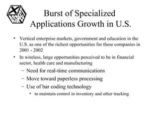 Burst of Specialized  Applications Growth in U.S. Vertical enterprise markets, government and education in the U.S. as one of the richest opportunities for these companies in 2001 - 2002 In wireless, large opportunities perceived to be in financial sector, health care and manufacturing Need for real-time communications Move toward paperless processing Use of bar coding technology to maintain control in inventory and other tracking 