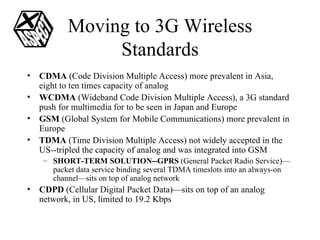 Moving to 3G Wireless Standards CDMA  (Code Division Multiple Access) more prevalent in Asia, eight to ten times capacity of analog WCDMA  (Wideband Code Division Multiple Access), a 3G standard push for multimedia for to be seen in Japan and Europe GSM  (Global System for Mobile Communications) more prevalent in Europe TDMA  (Time Division Multiple Access) not widely accepted in the US--tripled the capacity of analog and was integrated into GSM SHORT-TERM SOLUTION--GPRS  (General Packet Radio Service)—packet data service binding several TDMA timeslots into an always-on channel—sits on top of analog network CDPD  (Cellular Digital Packet Data)—sits on top of an analog network, in US, limited to 19.2 Kbps 