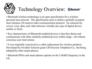 Technology Overview:  Bluetooth wireless technology is an open specification for a wireless personal area network.  The specification aims to define a globally accepted short distance (30 meters) radio communication protocol.  Its connectivity covers voice, data, and video between virtually any type of digital device, mobile or fixed. Key characteristics of Bluetooth-enabled devices is that they detect and communicate with other similarly-enabled devices within range—all without conscious user intervention It was originally conceived as a cable replacement for wireless products.  Developed by Swedish Telecom giant LM Ericsson Telephone Co., but being adopted by other major players. Bluetooth PDAs and smart phones operate on the 2.4GHZ frequency in the US. 