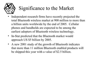 Significance to the Market Independent research firms have recently projected the total Bluetooth wireless market at 900 million to more than a billion units worldwide by the end of 2005.  Cellular phones and handhelds are expected to be among the earliest adopters of Bluetooth wireless technology. In-Stat predicted that the Bluetooth market would approach US $5 billion by 2005. A new 2001 study of the growth of Bluetooth indicates that more than 11 million Bluetooth enabled products will be shipped this year with a value of $2.5 billion.  