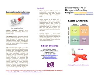 Our Belief:                                         Silicon Systems – An IT
                                                            -   Silicon Systems believes that by                Management Consulting
                                                                                                                  anagement
Business Consultancy Services                                   professionally outsourcing the core
                                                                                                                Company
                                                                business services have always delivered
                                                                exceptional and excellent rewards across                       Product/Service Information
                                                                globe.

                                                            -   Simply because it is driven by a
                                                                professionally owned and managed
                                                                organization who has been through such
                                                                challenges during their tenure of
                                                                ownership at various levels in the
                                                                organization ranks i.e. Chairman, MD,
            Silicon Range of Business Services                  CEO, VP, AVP, Business Head, Unit
                                                                Head, Team Leader, and other important
    Silicon     Systems launches its IT                         line heads.
    Management Consulting Services in
    Kolkata, India.                                         -   Typically believed – a mere content
                                                                preparation (for web, Presentation etc.)
    The team comprises of energetic mid-age                     backed up by the business thought and
    team of professionals who are having more                   organization philosophy would have a
    than 20+years of experience in the                          major positive impact to our readers and
    consulting domain. Silicon Systems takes                    will bear more relevancies.
    the pride to share their Corporate Vision
    which is 100% linked to its customer
    growth and successes.
                                                                   Silicon Systems                              `
    The corporate philosophy is to work as
    a business catalyst to the organization who                       ‘Jyorish Samrat Bhavan’                                         Our Goal
    aspires to grow horizontally and vertically                   88/2A, Rafi Ahmed Kidwai Road.
    in own fields of trade. Silicon Services                               Kolkata – 700013
    has been specifically designed for
                                                                        P: +91 33 2264-0650
    corporate who are continuously engaged
    in handling daily business challenges,                         Email: info@siliconsystems.in
    facing hardships in handling and                                   siliconsystems@bsnl.in
    retaining customers, employees and                              Web: www.siliconsystems.in
    even financial institutions who are today
    equally partners to their esteemed
    organizations. At the same time every
    Owner or Board of the organizations are
    driving the same vision to grow their                                                                           Strategy | Transformation | Innovation
    organization to its pinnacle of glory.

Victory in Marketing doesn’t happen when you sell something, but when you cultivate advocates for your brand.
-      Steve Knox CEO of Tremors P&G’s World of Mouth Business Unit
 