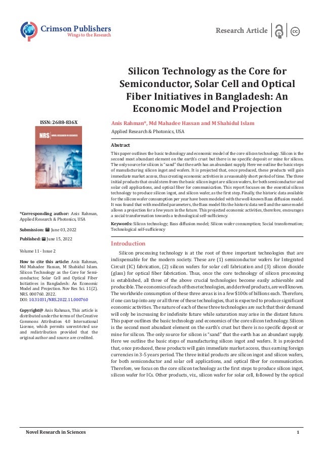 Silicon Technology as the Core for
Semiconductor, Solar Cell and Optical
Fiber Initiatives in Bangladesh: An
Economic Model and Projection
Anis Rahman*, Md Mahadee Hassan and M Shahidul Islam
Applied Research & Photonics, USA
Crimson Publishers
Wings to the Research
Research Article
*Corresponding author: Anis Rahman,
Applied Research & Photonics, USA
Submission: June 03, 2022
Published: June 15, 2022
Volume 11 - Issue 2
How to cite this article: Anis Rahman,
Md Mahadee Hassan, M Shahidul Islam.
Silicon Technology as the Core for Semi-
conductor, Solar Cell and Optical Fiber
Initiatives in Bangladesh: An Economic
Model and Projection. Nov Res Sci. 11(2).
NRS. 000760. 2022.
DOI: 10.31031/NRS.2022.11.000760
Copyright@ Anis Rahman, This article is
distributedunderthetermsof theCreative
Commons Attribution 4.0 International
License, which permits unrestricted use
and redistribution provided that the
original author and source are credited.
1
Novel Research in Sciences
ISSN: 2688-836X
Introduction
Silicon processing technology is at the root of three important technologies that are
indispensable for the modern society. These are (1) semiconductor wafers for Integrated
Circuit (IC) fabrication, (2) silicon wafers for solar cell fabrication and (3) silicon dioxide
(glass) for optical fiber fabrication. Thus, once the core technology of silicon processing
is established, all three of the above crucial technologies become easily achievable and
producible.Theeconomicsofeachofthesetechnologies,andderivedproducts,arewellknown.
The worldwide consumption of these three areas is in a few $100s of billions each. Therefore,
if one can tap into any or all three of these technologies, that is expected to produce significant
economic activities. The nature of each of these three technologies are such that their demand
will only be increasing for indefinite future while saturation may arise in the distant future.
This paper outlines the basic technology and economics of the core silicon technology. Silicon
is the second most abundant element on the earth’s crust but there is no specific deposit or
mine for silicon. The only source for silicon is “sand” that the earth has an abundant supply.
Here we outline the basic steps of manufacturing silicon ingot and wafers. It is projected
that, once produced, these products will gain immediate market access, thus earning foreign
currencies in 3-5 years period. The three initial products are silicon ingot and silicon wafers,
for both semiconductor and solar cell applications, and optical fiber for communication.
Therefore, we focus on the core silicon technology as the first steps to produce silicon ingot,
silicon wafer for ICs. Other products, viz., silicon wafer for solar cell, followed by the optical
Abstract
This paper outlines the basic technology and economic model of the core silicon technology. Silicon is the
second most abundant element on the earth’s crust but there is no specific deposit or mine for silicon.
The only source for silicon is “sand” that the earth has an abundant supply. Here we outline the basic steps
of manufacturing silicon ingot and wafers. It is projected that, once produced, these products will gain
immediate market access, thus creating economic activities in a reasonably short period of time. The three
initial products that could stem from the basic silicon ingot are silicon wafers, for both semiconductor and
solar cell applications, and optical fiber for communication. This report focuses on the essential silicon
technology to produce silicon ingot, and silicon wafer, as the first step. Finally, the historic data available
for the silicon wafer consumption per year have been modeled with the well-known Bass diffusion model.
It was found that with modified parameters, the Bass model fits the historic data well and the same model
allows a projection for a few years in the future. This projected economic activities, therefore, encourages
a social transformation towards a technological self-sufficiency.
Keywords: Silicon technology; Bass diffusion model; Silicon wafer consumption; Social transformation;
Technological self-sufficiency
 