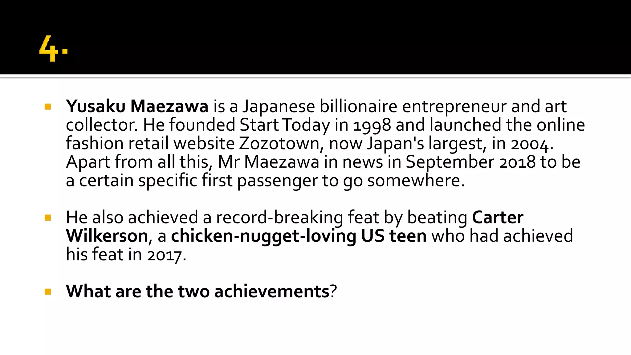  Yusaku Maezawa is a Japanese billionaire entrepreneur and art
collector. He founded StartToday in 1998 and launched the online
fashion retail website Zozotown, now Japan's largest, in 2004.
Apart from all this, Mr Maezawa in news in September 2018 to be
a certain specific first passenger to go somewhere.
 He also achieved a record-breaking feat by beating Carter
Wilkerson, a chicken-nugget-loving US teen who had achieved
his feat in 2017.
 What are the two achievements?
 
