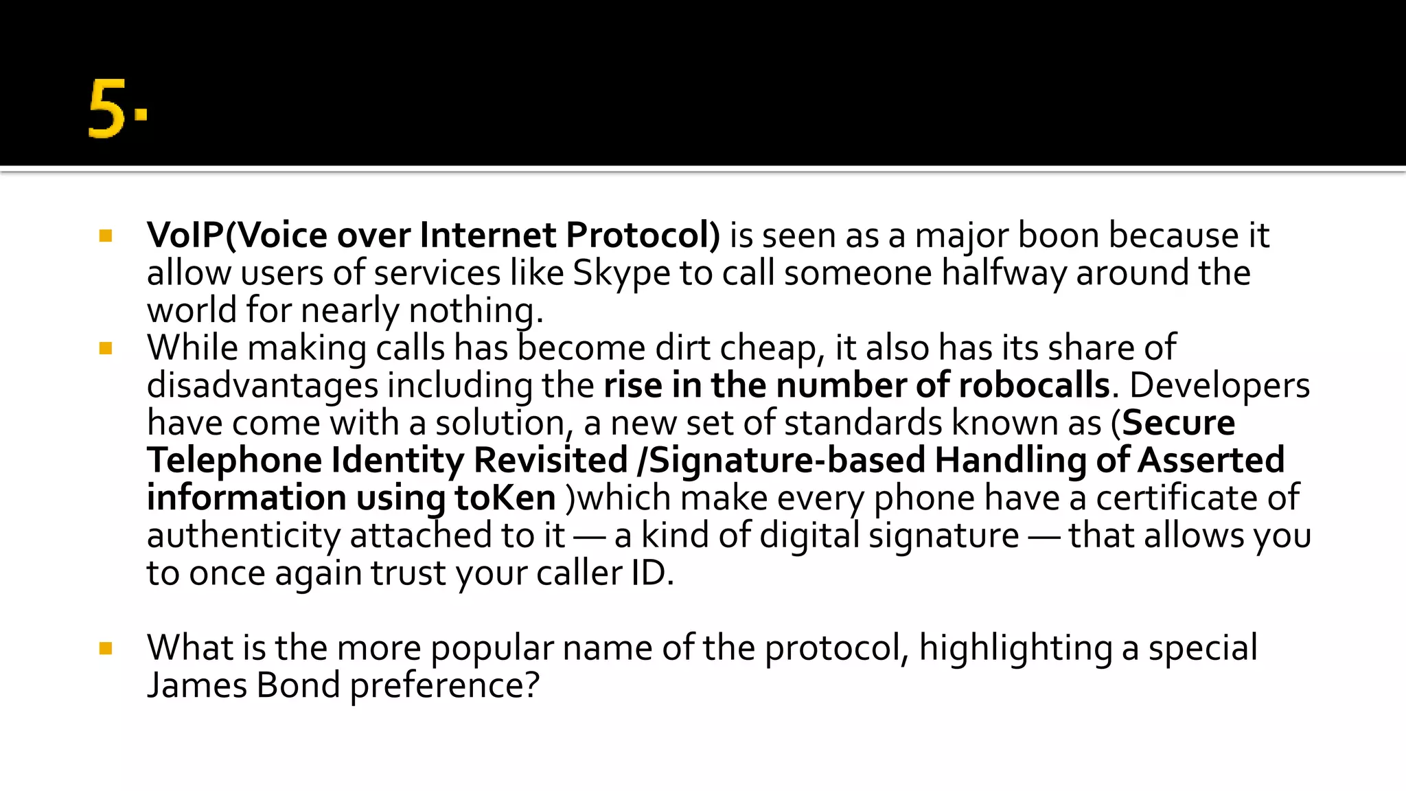  VoIP(Voice over Internet Protocol) is seen as a major boon because it
allow users of services like Skype to call someone halfway around the
world for nearly nothing.
 While making calls has become dirt cheap, it also has its share of
disadvantages including the rise in the number of robocalls. Developers
have come with a solution, a new set of standards known as (Secure
Telephone Identity Revisited /Signature-based Handling of Asserted
information using toKen )which make every phone have a certificate of
authenticity attached to it — a kind of digital signature — that allows you
to once again trust your caller ID.
 What is the more popular name of the protocol, highlighting a special
James Bond preference?
 