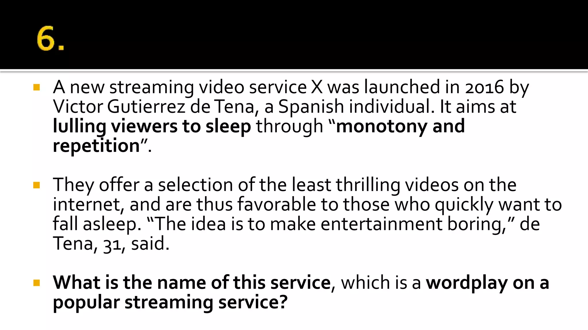  A new streaming video service X was launched in 2016 by
Victor Gutierrez deTena, a Spanish individual. It aims at
lulling viewers to sleep through “monotony and
repetition”.
 They offer a selection of the least thrilling videos on the
internet, and are thus favorable to those who quickly want to
fall asleep. “The idea is to make entertainment boring,” de
Tena, 31, said.
 What is the name of this service, which is a wordplay on a
popular streaming service?
 