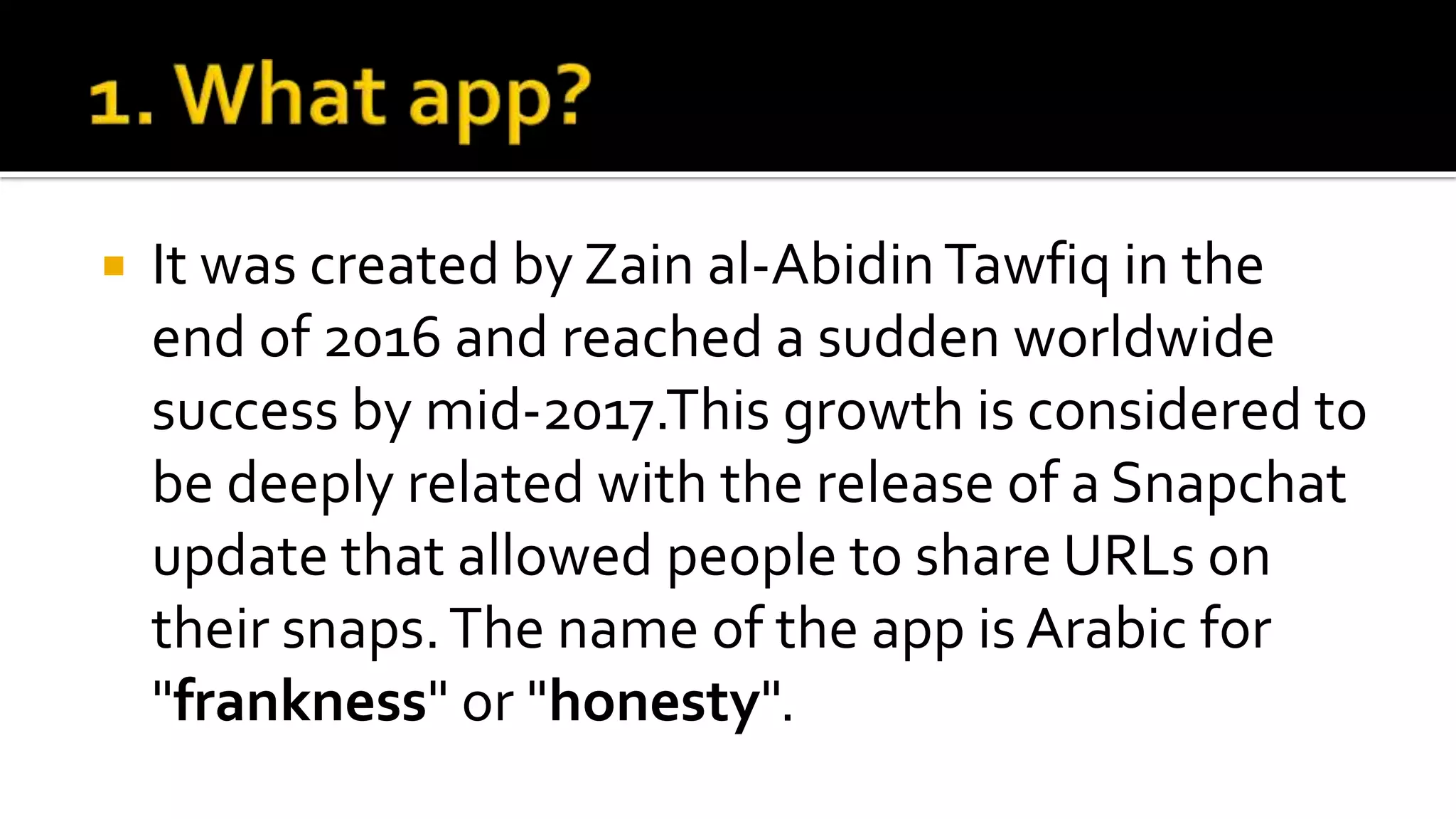  It was created by Zain al-AbidinTawfiq in the
end of 2016 and reached a sudden worldwide
success by mid-2017.This growth is considered to
be deeply related with the release of a Snapchat
update that allowed people to share URLs on
their snaps.The name of the app is Arabic for
"frankness" or "honesty".
 
