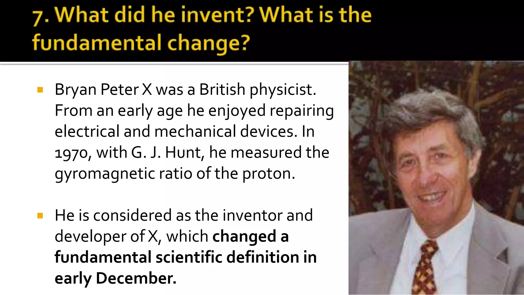  Bryan Peter X was a British physicist.
From an early age he enjoyed repairing
electrical and mechanical devices. In
1970, with G. J. Hunt, he measured the
gyromagnetic ratio of the proton.
 He is considered as the inventor and
developer of X, which changed a
fundamental scientific definition in
early December.
 