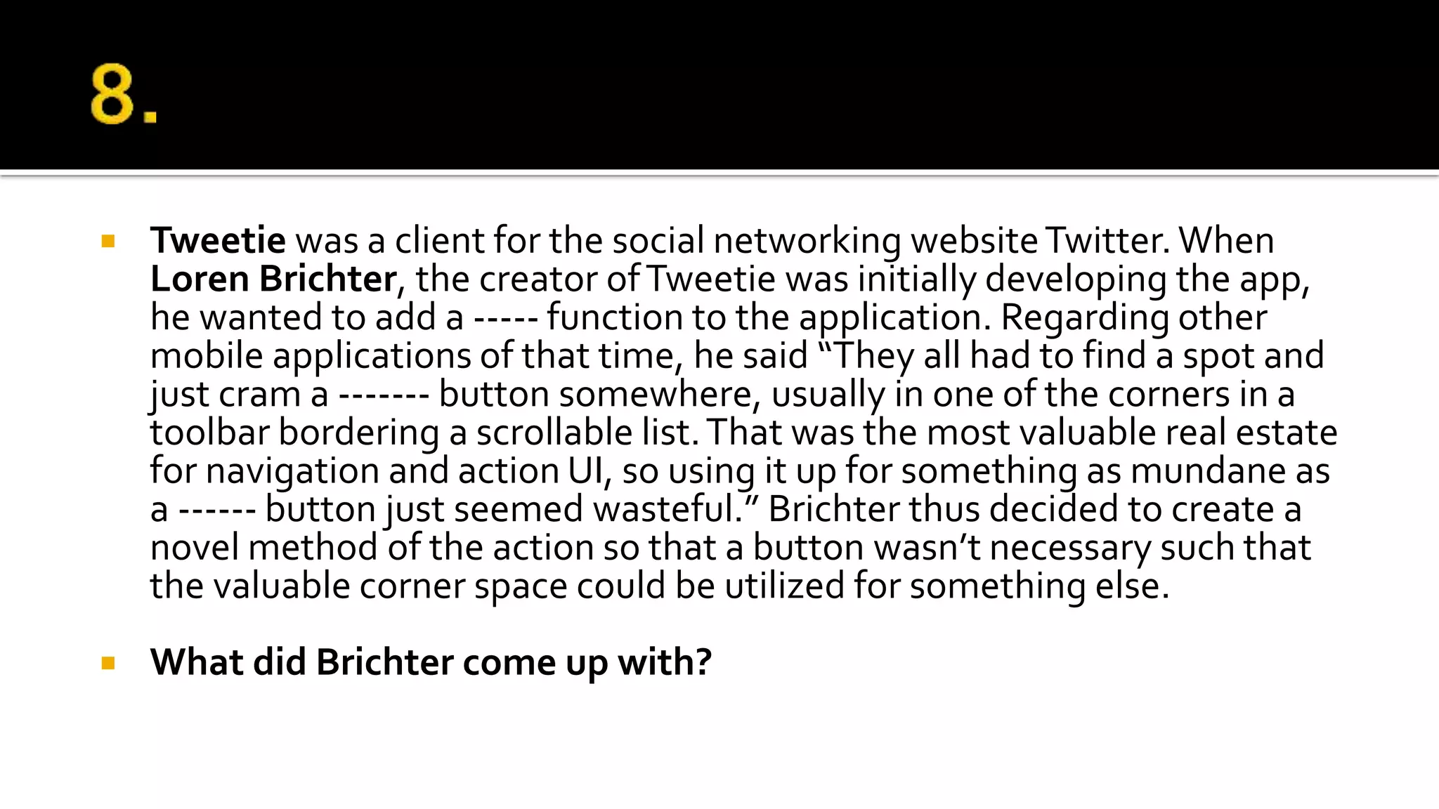 Tweetie was a client for the social networking websiteTwitter.When
Loren Brichter, the creator ofTweetie was initially developing the app,
he wanted to add a ----- function to the application. Regarding other
mobile applications of that time, he said “They all had to find a spot and
just cram a ------- button somewhere, usually in one of the corners in a
toolbar bordering a scrollable list.That was the most valuable real estate
for navigation and action UI, so using it up for something as mundane as
a ------ button just seemed wasteful.” Brichter thus decided to create a
novel method of the action so that a button wasn’t necessary such that
the valuable corner space could be utilized for something else.
 What did Brichter come up with?
 