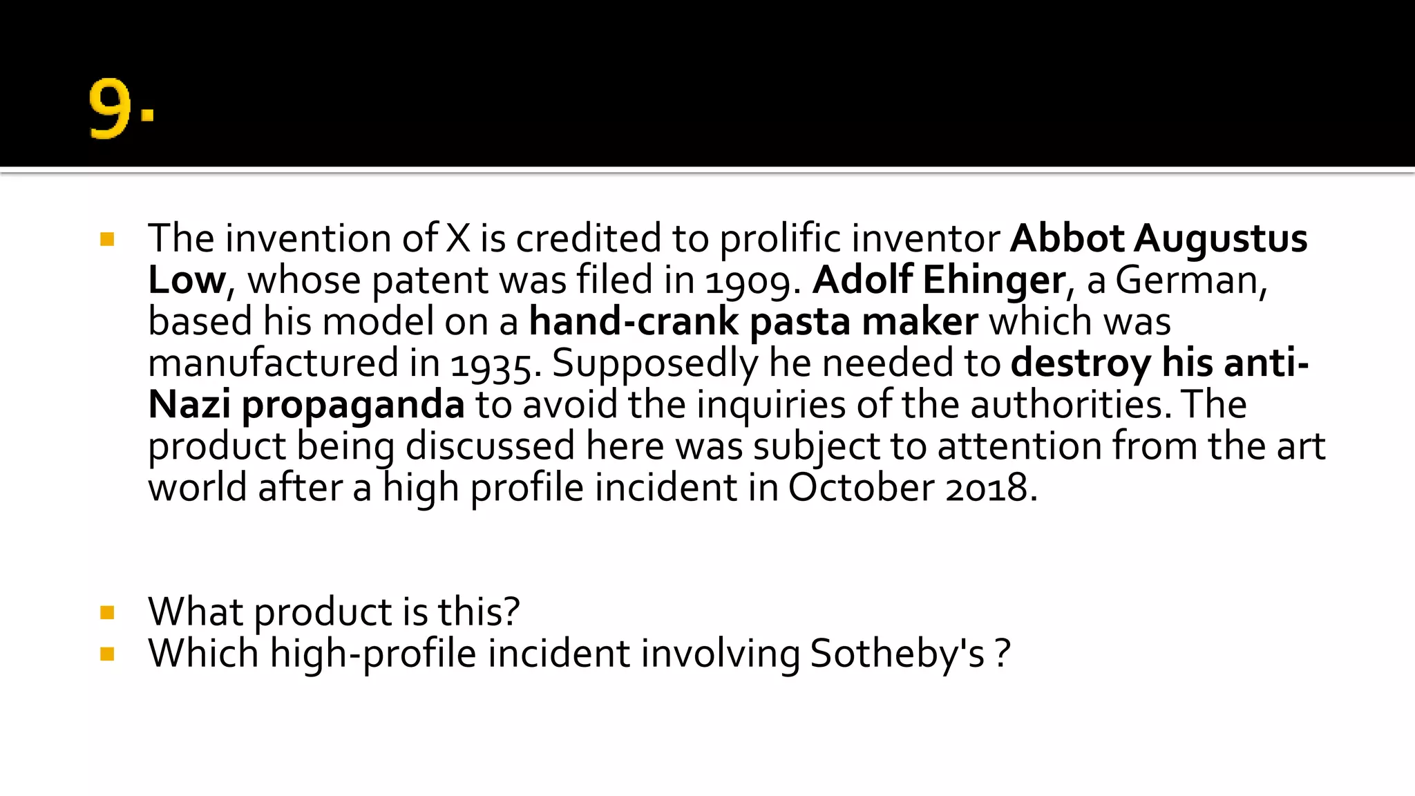  The invention of X is credited to prolific inventor Abbot Augustus
Low, whose patent was filed in 1909. Adolf Ehinger, a German,
based his model on a hand-crank pasta maker which was
manufactured in 1935. Supposedly he needed to destroy his anti-
Nazi propaganda to avoid the inquiries of the authorities.The
product being discussed here was subject to attention from the art
world after a high profile incident in October 2018.
 What product is this?
 Which high-profile incident involving Sotheby's ?
 
