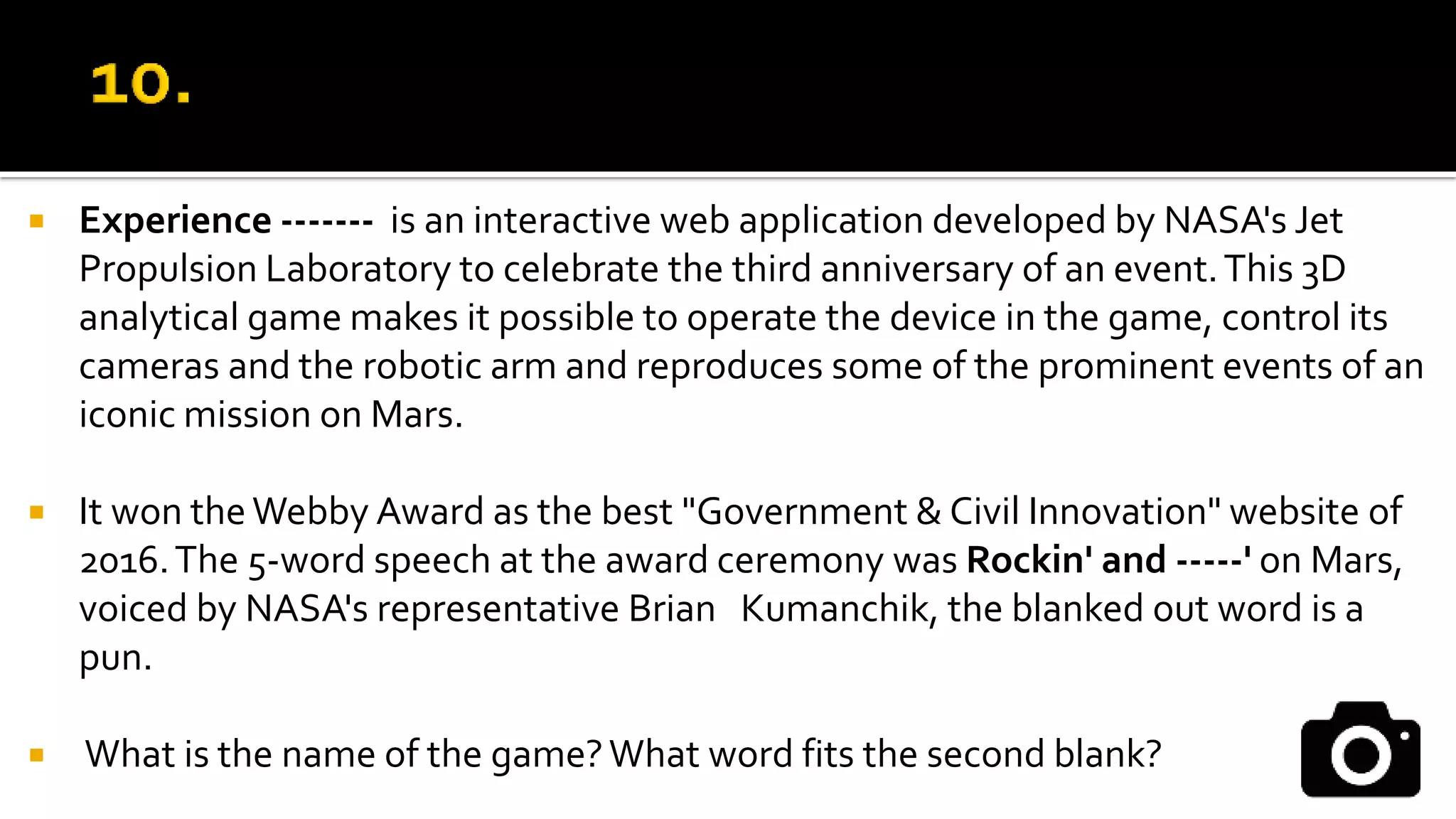  Experience ------- is an interactive web application developed by NASA's Jet
Propulsion Laboratory to celebrate the third anniversary of an event.This 3D
analytical game makes it possible to operate the device in the game, control its
cameras and the robotic arm and reproduces some of the prominent events of an
iconic mission on Mars.
 It won theWebby Award as the best "Government & Civil Innovation" website of
2016.The 5-word speech at the award ceremony was Rockin' and -----' on Mars,
voiced by NASA's representative Brian Kumanchik, the blanked out word is a
pun.
 What is the name of the game?What word fits the second blank?
 