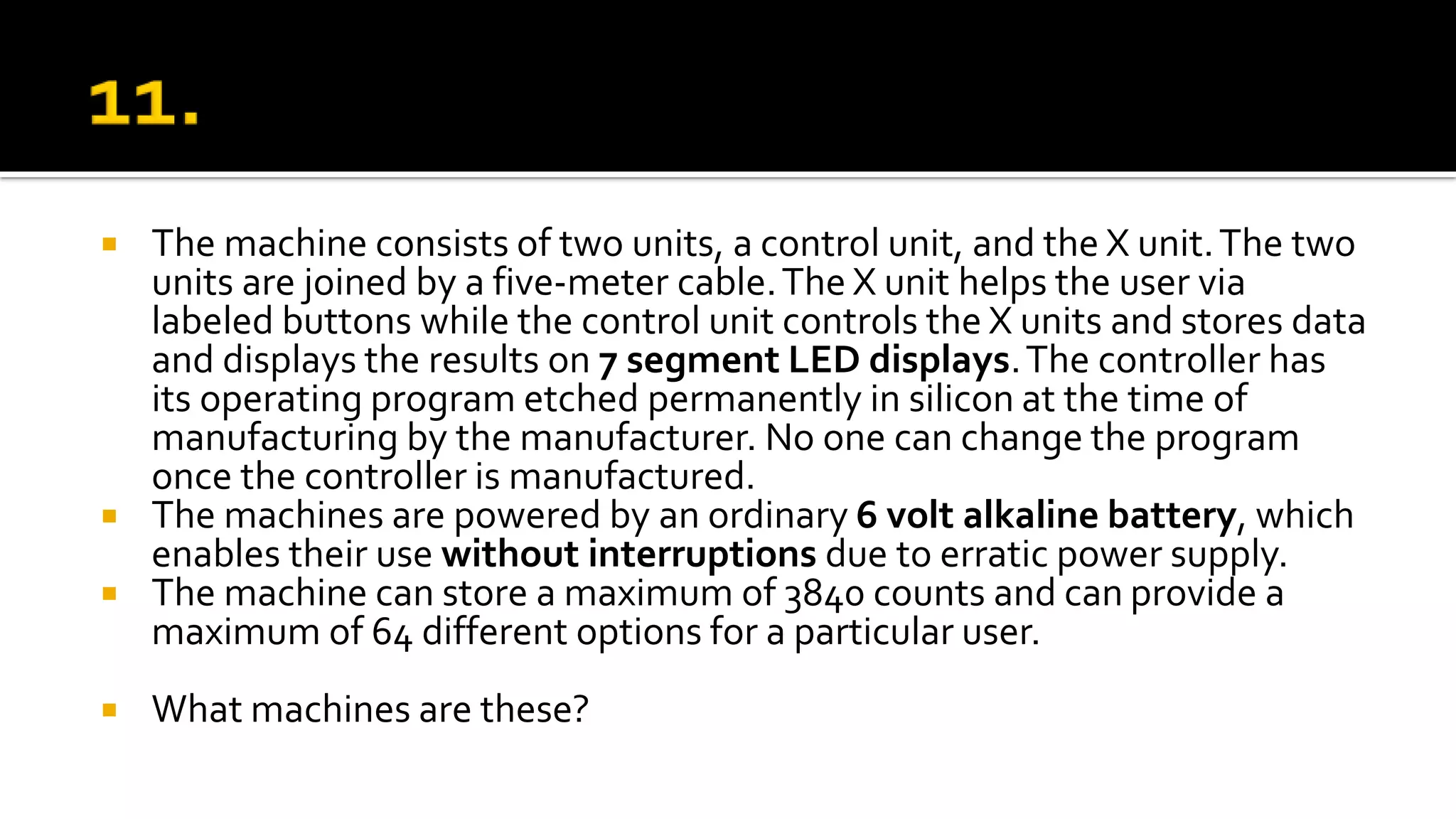  The machine consists of two units, a control unit, and the X unit.The two
units are joined by a five-meter cable.The X unit helps the user via
labeled buttons while the control unit controls the X units and stores data
and displays the results on 7 segment LED displays.The controller has
its operating program etched permanently in silicon at the time of
manufacturing by the manufacturer. No one can change the program
once the controller is manufactured.
 The machines are powered by an ordinary 6 volt alkaline battery, which
enables their use without interruptions due to erratic power supply.
 The machine can store a maximum of 3840 counts and can provide a
maximum of 64 different options for a particular user.
 What machines are these?
 