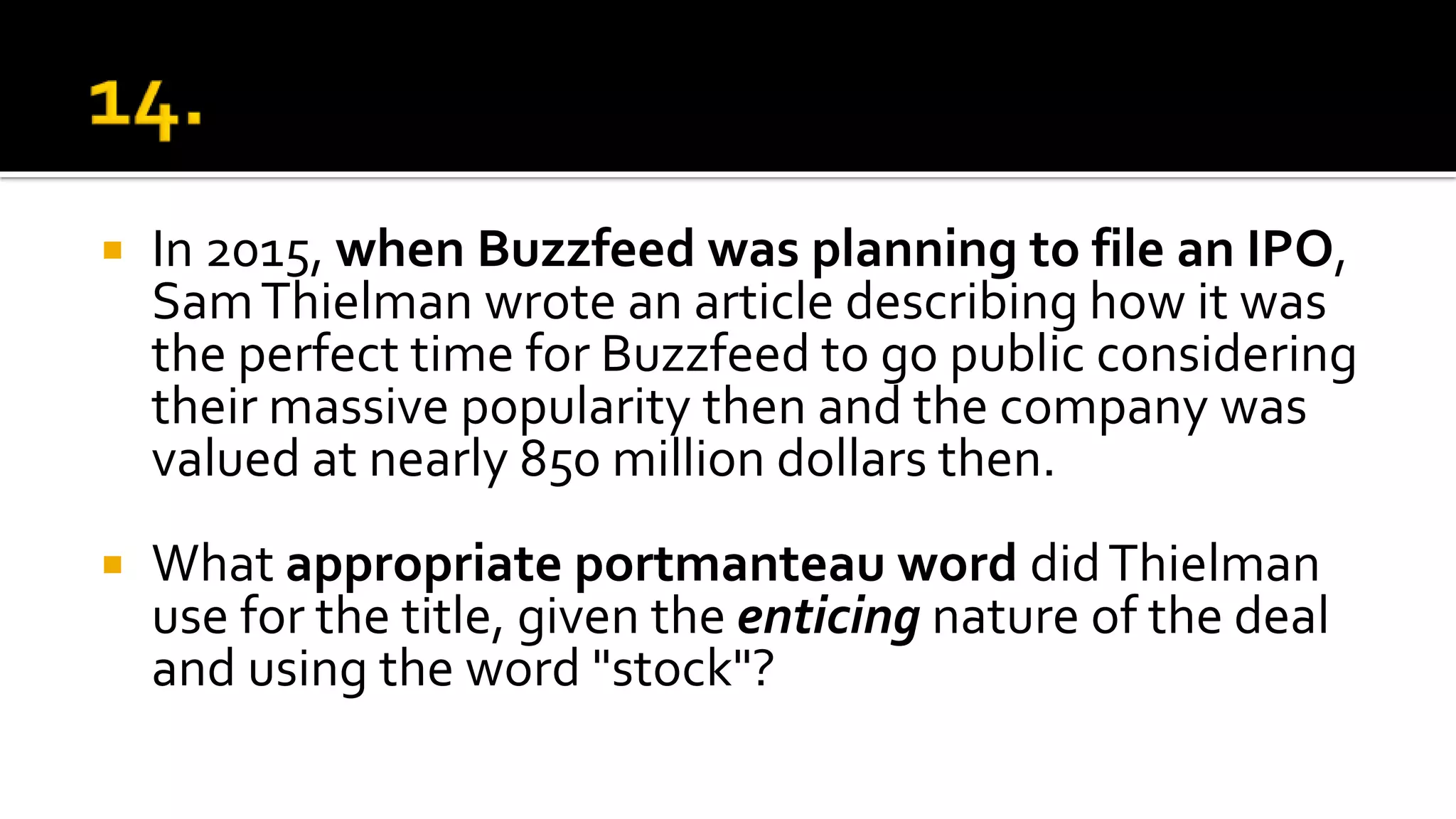  In 2015, when Buzzfeed was planning to file an IPO,
SamThielman wrote an article describing how it was
the perfect time for Buzzfeed to go public considering
their massive popularity then and the company was
valued at nearly 850 million dollars then.
 What appropriate portmanteau word didThielman
use for the title, given the enticing nature of the deal
and using the word "stock"?
 
