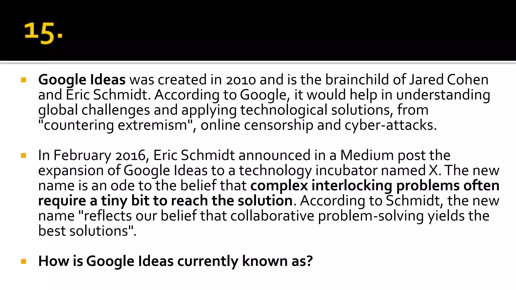  Google Ideas was created in 2010 and is the brainchild of Jared Cohen
and Eric Schmidt. According to Google, it would help in understanding
global challenges and applying technological solutions, from
"countering extremism", online censorship and cyber-attacks.
 In February 2016, Eric Schmidt announced in a Medium post the
expansion of Google Ideas to a technology incubator named X.The new
name is an ode to the belief that complex interlocking problems often
require a tiny bit to reach the solution. According to Schmidt, the new
name "reflects our belief that collaborative problem-solving yields the
best solutions".
 How is Google Ideas currently known as?
 
