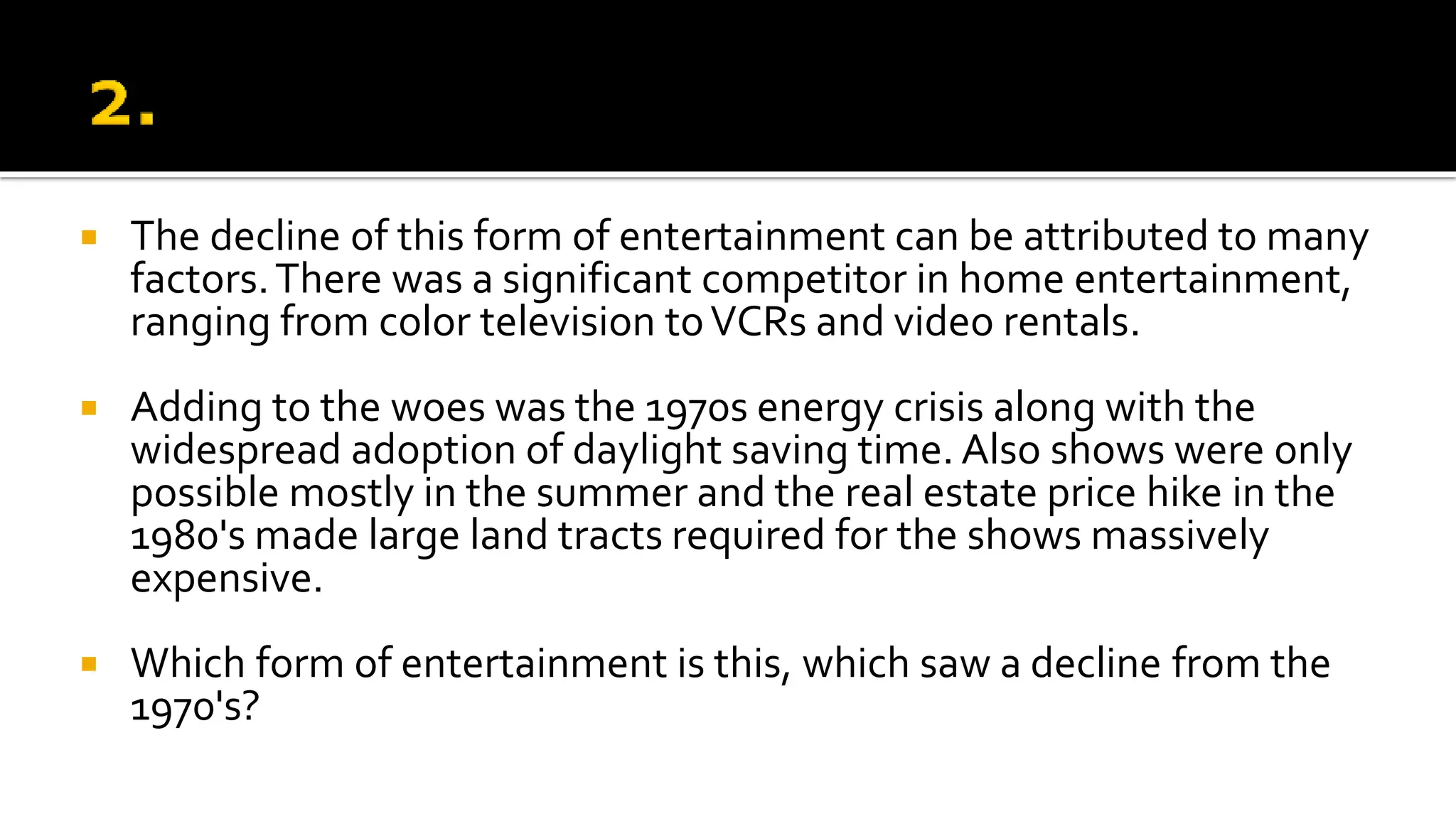  The decline of this form of entertainment can be attributed to many
factors.There was a significant competitor in home entertainment,
ranging from color television toVCRs and video rentals.
 Adding to the woes was the 1970s energy crisis along with the
widespread adoption of daylight saving time. Also shows were only
possible mostly in the summer and the real estate price hike in the
1980's made large land tracts required for the shows massively
expensive.
 Which form of entertainment is this, which saw a decline from the
1970's?
 