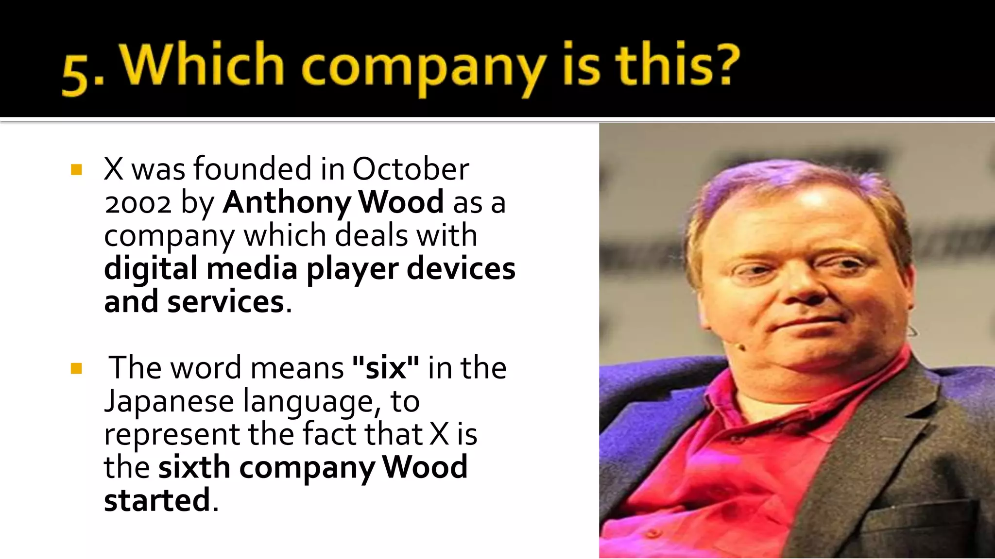  X was founded in October
2002 by Anthony Wood as a
company which deals with
digital media player devices
and services.
 The word means "six" in the
Japanese language, to
represent the fact that X is
the sixth company Wood
started.
 