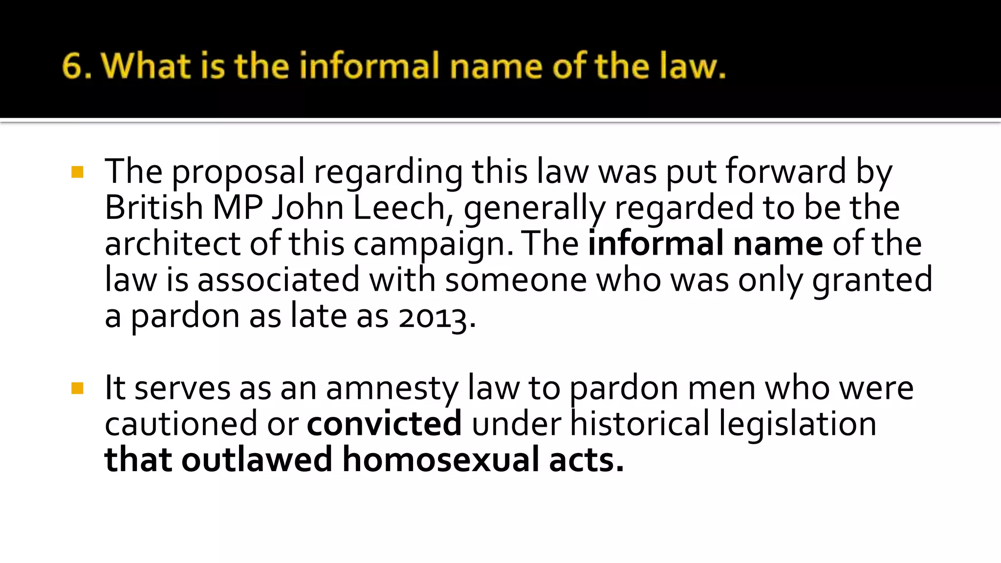  The proposal regarding this law was put forward by
British MP John Leech, generally regarded to be the
architect of this campaign.The informal name of the
law is associated with someone who was only granted
a pardon as late as 2013.
 It serves as an amnesty law to pardon men who were
cautioned or convicted under historical legislation
that outlawed homosexual acts.
 