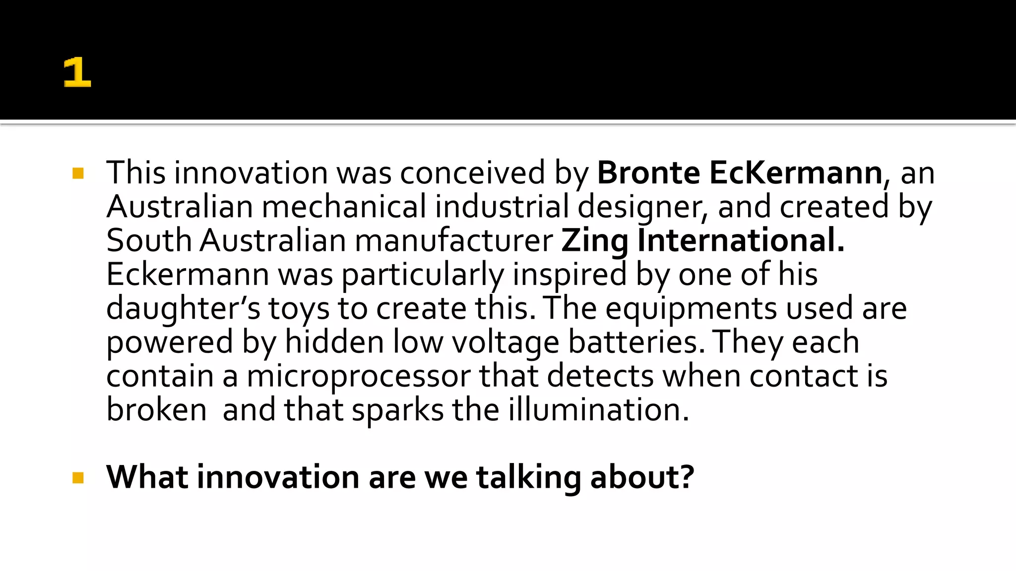  This innovation was conceived by Bronte EcKermann, an
Australian mechanical industrial designer, and created by
South Australian manufacturer Zing International.
Eckermann was particularly inspired by one of his
daughter’s toys to create this.The equipments used are
powered by hidden low voltage batteries.They each
contain a microprocessor that detects when contact is
broken and that sparks the illumination.
 What innovation are we talking about?
 