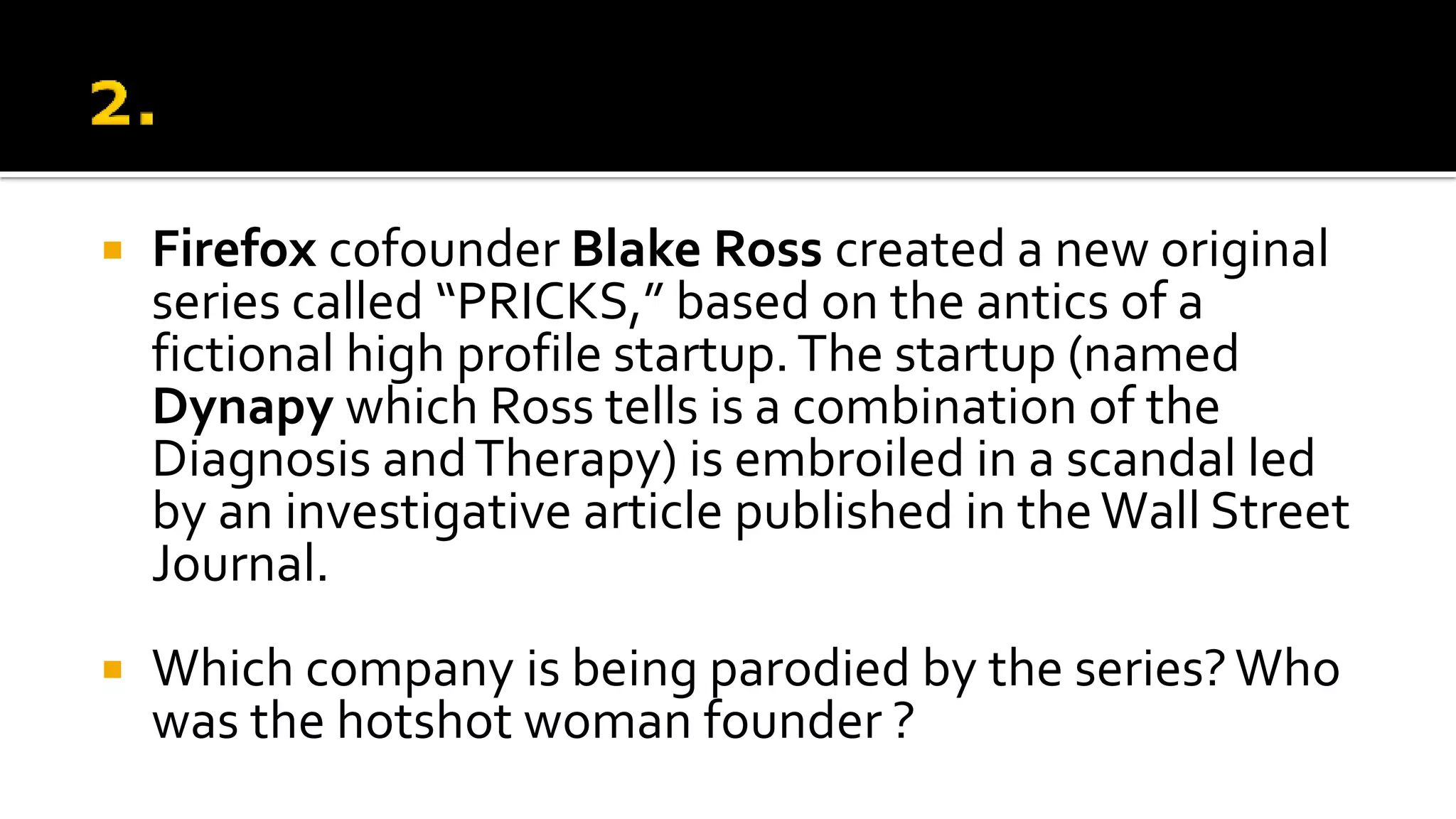  Firefox cofounder Blake Ross created a new original
series called “PRICKS,” based on the antics of a
fictional high profile startup.The startup (named
Dynapy which Ross tells is a combination of the
Diagnosis andTherapy) is embroiled in a scandal led
by an investigative article published in theWall Street
Journal.
 Which company is being parodied by the series?Who
was the hotshot woman founder ?
 