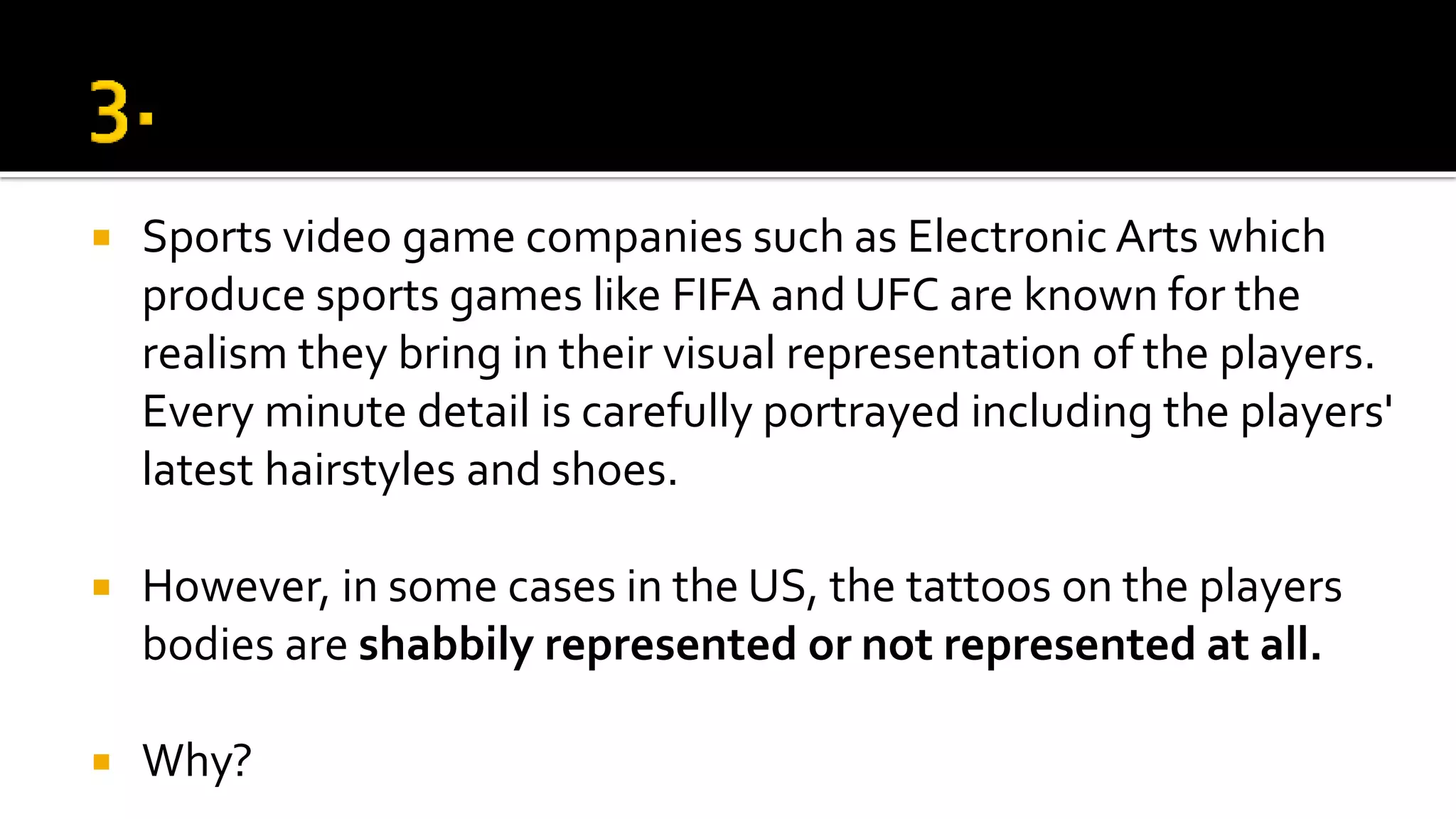  Sports video game companies such as Electronic Arts which
produce sports games like FIFA and UFC are known for the
realism they bring in their visual representation of the players.
Every minute detail is carefully portrayed including the players'
latest hairstyles and shoes.
 However, in some cases in the US, the tattoos on the players
bodies are shabbily represented or not represented at all.
 Why?
 