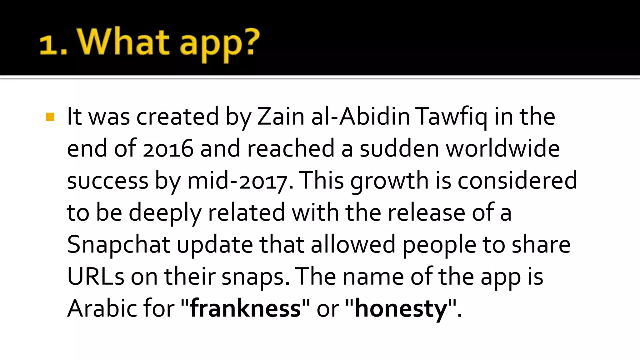  It was created by Zain al-AbidinTawfiq in the
end of 2016 and reached a sudden worldwide
success by mid-2017.This growth is considered
to be deeply related with the release of a
Snapchat update that allowed people to share
URLs on their snaps.The name of the app is
Arabic for "frankness" or "honesty".
 