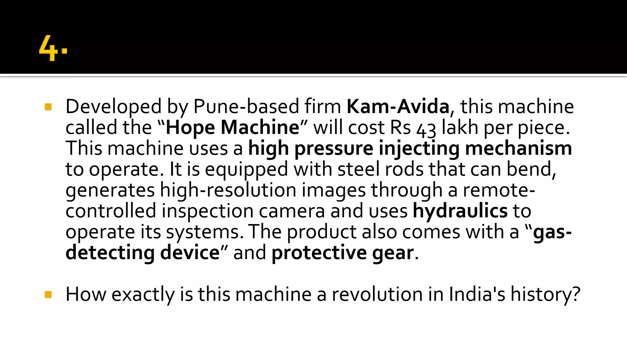  Developed by Pune-based firm Kam-Avida, this machine
called the “Hope Machine” will cost Rs 43 lakh per piece.
This machine uses a high pressure injecting mechanism
to operate. It is equipped with steel rods that can bend,
generates high-resolution images through a remote-
controlled inspection camera and uses hydraulics to
operate its systems.The product also comes with a “gas-
detecting device” and protective gear.
 How exactly is this machine a revolution in India's history?
 